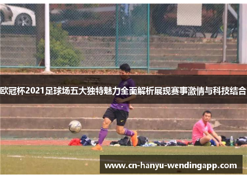 欧冠杯2021足球场五大独特魅力全面解析展现赛事激情与科技结合