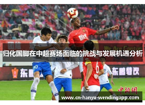 归化国脚在中超赛场面临的挑战与发展机遇分析