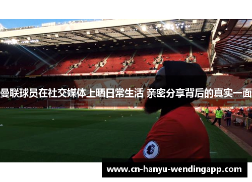 曼联球员在社交媒体上晒日常生活 亲密分享背后的真实一面