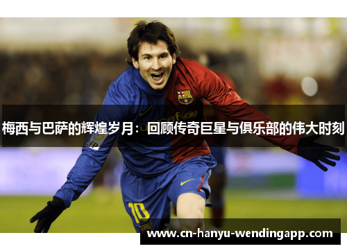梅西与巴萨的辉煌岁月：回顾传奇巨星与俱乐部的伟大时刻