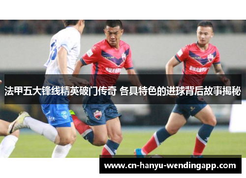 法甲五大锋线精英破门传奇 各具特色的进球背后故事揭秘