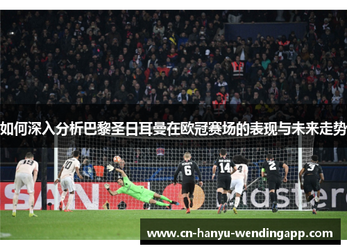 如何深入分析巴黎圣日耳曼在欧冠赛场的表现与未来走势