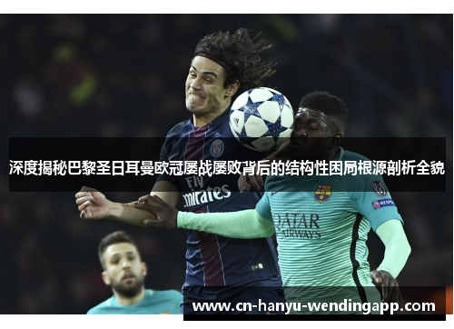 深度揭秘巴黎圣日耳曼欧冠屡战屡败背后的结构性困局根源剖析全貌