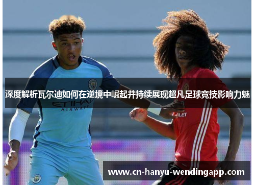 深度解析瓦尔迪如何在逆境中崛起并持续展现超凡足球竞技影响力魅