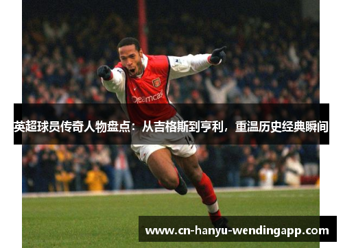 英超球员传奇人物盘点：从吉格斯到亨利，重温历史经典瞬间