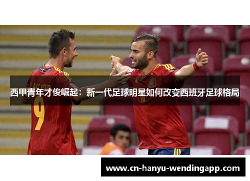 西甲青年才俊崛起：新一代足球明星如何改变西班牙足球格局