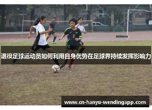 退役足球运动员如何利用自身优势在足球界持续发挥影响力