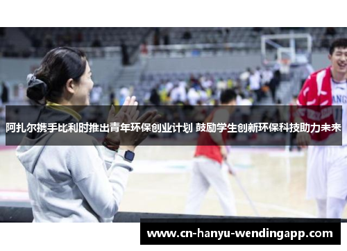 阿扎尔携手比利时推出青年环保创业计划 鼓励学生创新环保科技助力未来