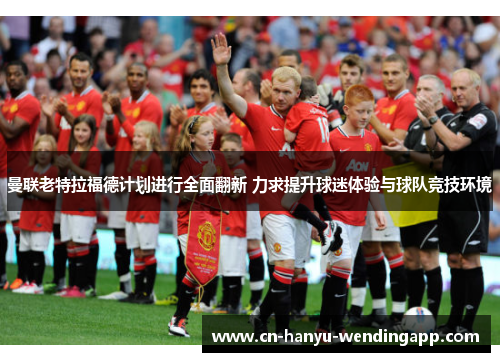 曼联老特拉福德计划进行全面翻新 力求提升球迷体验与球队竞技环境