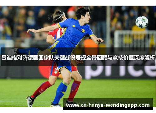 吕迪格对阵德国国家队关键战役表现全景回顾与竞技价值深度解析