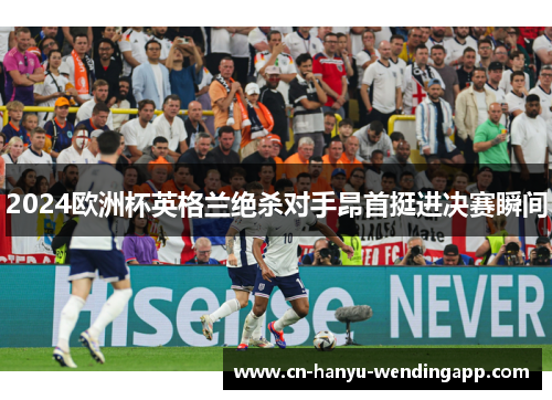 2024欧洲杯英格兰绝杀对手昂首挺进决赛瞬间