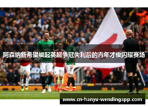 阿森纳新希望崛起英超争冠失利后的青年才俊闪耀赛场