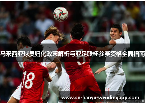 马来西亚球员归化政策解析与亚足联杯参赛资格全面指南 马来西亚球员归化政策解析与亚足联杯参赛资格全面指南