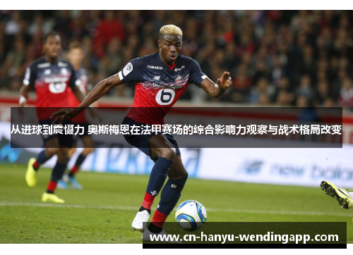 从进球到震慑力 奥斯梅恩在法甲赛场的综合影响力观察与战术格局改变 从进球到震慑力 奥斯梅恩在法甲赛场的综合影响力观察与战术格局改变